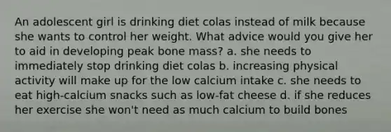 An adolescent girl is drinking diet colas instead of milk because she wants to control her weight. What advice would you give her to aid in developing peak bone mass? a. she needs to immediately stop drinking diet colas b. increasing physical activity will make up for the low calcium intake c. she needs to eat high-calcium snacks such as low-fat cheese d. if she reduces her exercise she won't need as much calcium to build bones