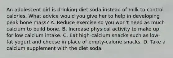 An adolescent girl is drinking diet soda instead of milk to control calories. What advice would you give her to help in developing peak bone mass? A. Reduce exercise so you won't need as much calcium to build bone. B. Increase physical activity to make up for low calcium intake. C. Eat high-calcium snacks such as low-fat yogurt and cheese in place of empty-calorie snacks. D. Take a calcium supplement with the diet soda.