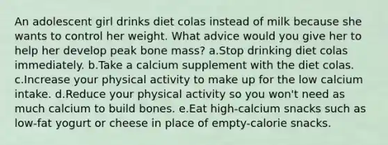 An adolescent girl drinks diet colas instead of milk because she wants to control her weight. What advice would you give her to help her develop peak bone mass? a.Stop drinking diet colas immediately. b.Take a calcium supplement with the diet colas. c.Increase your physical activity to make up for the low calcium intake. d.Reduce your physical activity so you won't need as much calcium to build bones. e.Eat high-calcium snacks such as low-fat yogurt or cheese in place of empty-calorie snacks.