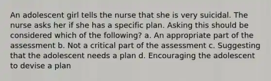 An adolescent girl tells the nurse that she is very suicidal. The nurse asks her if she has a specific plan. Asking this should be considered which of the following? a. An appropriate part of the assessment b. Not a critical part of the assessment c. Suggesting that the adolescent needs a plan d. Encouraging the adolescent to devise a plan