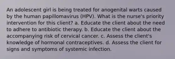 An adolescent girl is being treated for anogenital warts caused by the human papillomavirus (HPV). What is the nurse's priority intervention for this client? a. Educate the client about the need to adhere to antibiotic therapy. b. Educate the client about the accompanying risk of cervical cancer. c. Assess the client's knowledge of hormonal contraceptives. d. Assess the client for signs and symptoms of systemic infection.