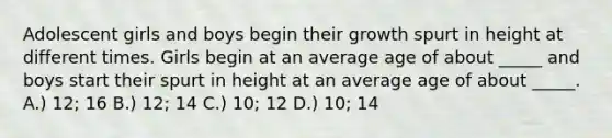 Adolescent girls and boys begin their growth spurt in height at different times. Girls begin at an average age of about _____ and boys start their spurt in height at an average age of about _____. A.) 12; 16 B.) 12; 14 C.) 10; 12 D.) 10; 14