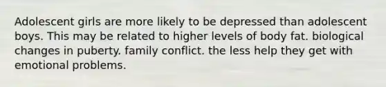 Adolescent girls are more likely to be depressed than adolescent boys. This may be related to higher levels of body fat. biological changes in puberty. family conflict. the less help they get with emotional problems.