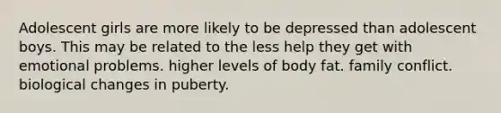 Adolescent girls are more likely to be depressed than adolescent boys. This may be related to the less help they get with emotional problems. higher levels of body fat. family conflict. biological changes in puberty.