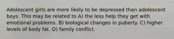 Adolescent girls are more likely to be depressed than adolescent boys. This may be related to A) the less help they get with emotional problems. B) biological changes in puberty. C) higher levels of body fat. D) family conflict.