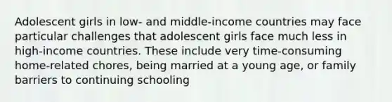 Adolescent girls in low- and middle-income countries may face particular challenges that adolescent girls face much less in high-income countries. These include very time-consuming home-related chores, being married at a young age, or family barriers to continuing schooling