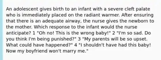 An adolescent gives birth to an infant with a severe cleft palate who is immediately placed on the radiant warmer. After ensuring that there is an adequate airway, the nurse gives the newborn to the mother. Which response to the infant would the nurse anticipate? 1 "Oh no! This is the wrong baby!" 2 "I'm so sad. Do you think I'm being punished?" 3 "My parents will be so upset. What could have happened?" 4 "I shouldn't have had this baby! Now my boyfriend won't marry me."