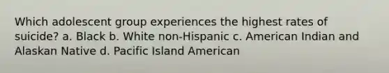 Which adolescent group experiences the highest rates of suicide? a. Black b. White non-Hispanic c. American Indian and Alaskan Native d. Pacific Island American