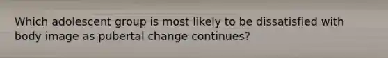 Which adolescent group is most likely to be dissatisfied with body image as pubertal change continues?