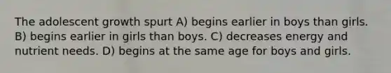 The adolescent growth spurt A) begins earlier in boys than girls. B) begins earlier in girls than boys. C) decreases energy and nutrient needs. D) begins at the same age for boys and girls.