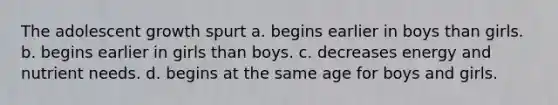 The adolescent growth spurt a. begins earlier in boys than girls. b. begins earlier in girls than boys. c. decreases energy and nutrient needs. d. begins at the same age for boys and girls.