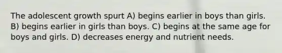 The adolescent growth spurt A) begins earlier in boys than girls. B) begins earlier in girls than boys. C) begins at the same age for boys and girls. D) decreases energy and nutrient needs.