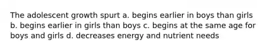 The adolescent growth spurt a. begins earlier in boys than girls b. begins earlier in girls than boys c. begins at the same age for boys and girls d. decreases energy and nutrient needs