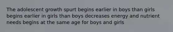 The adolescent growth spurt begins earlier in boys than girls begins earlier in girls than boys decreases energy and nutrient needs begins at the same age for boys and girls