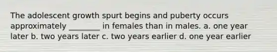 The adolescent growth spurt begins and puberty occurs approximately ________ in females than in males. a. one year later b. two years later c. two years earlier d. one year earlier