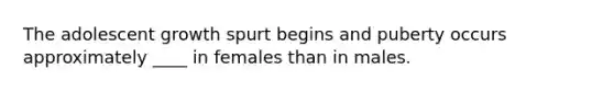 The adolescent growth spurt begins and puberty occurs approximately ____ in females than in males.