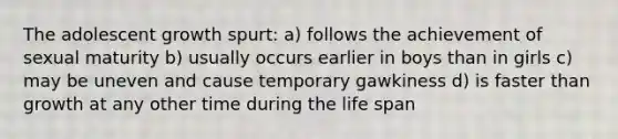 The adolescent growth spurt: a) follows the achievement of sexual maturity b) usually occurs earlier in boys than in girls c) may be uneven and cause temporary gawkiness d) is faster than growth at any other time during the life span
