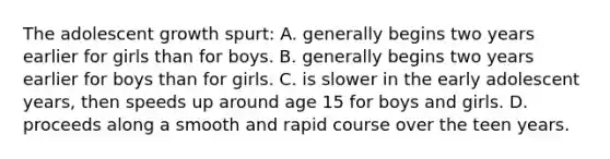 The adolescent growth spurt: A. generally begins two years earlier for girls than for boys. B. generally begins two years earlier for boys than for girls. C. is slower in the early adolescent years, then speeds up around age 15 for boys and girls. D. proceeds along a smooth and rapid course over the teen years.