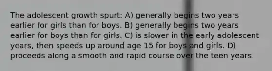 The adolescent growth spurt: A) generally begins two years earlier for girls than for boys. B) generally begins two years earlier for boys than for girls. C) is slower in the early adolescent years, then speeds up around age 15 for boys and girls. D) proceeds along a smooth and rapid course over the teen years.