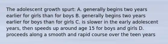 The adolescent growth spurt: A. generally begins two years earlier for girls than for boys B. generally begins two years earlier for boys than for girls C. is slower in the early adolescent years, then speeds up around age 15 for boys and girls D. proceeds along a smooth and rapid course over the teen years