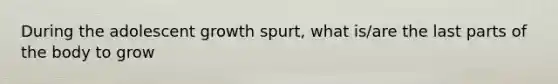 During the adolescent growth spurt, what is/are the last parts of the body to grow