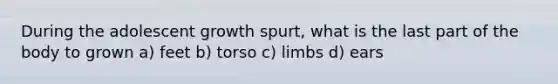 During the adolescent growth spurt, what is the last part of the body to grown a) feet b) torso c) limbs d) ears