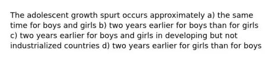 The adolescent growth spurt occurs approximately a) the same time for boys and girls b) two years earlier for boys than for girls c) two years earlier for boys and girls in developing but not industrialized countries d) two years earlier for girls than for boys