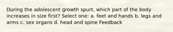 During the adolescent growth spurt, which part of the body increases in size first? Select one: a. feet and hands b. legs and arms c. sex organs d. head and spine Feedback