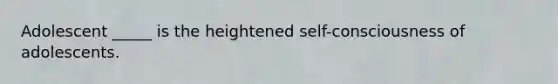 Adolescent _____ is the heightened self-consciousness of adolescents.