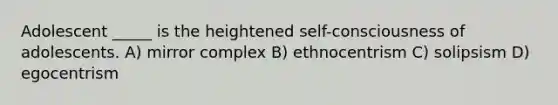 Adolescent _____ is the heightened self-consciousness of adolescents. A) mirror complex B) ethnocentrism C) solipsism D) egocentrism