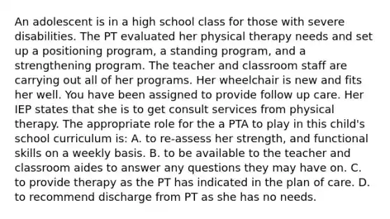 An adolescent is in a high school class for those with severe disabilities. The PT evaluated her physical therapy needs and set up a positioning program, a standing program, and a strengthening program. The teacher and classroom staff are carrying out all of her programs. Her wheelchair is new and fits her well. You have been assigned to provide follow up care. Her IEP states that she is to get consult services from physical therapy. The appropriate role for the a PTA to play in this child's school curriculum is: A. to re-assess her strength, and functional skills on a weekly basis. B. to be available to the teacher and classroom aides to answer any questions they may have on. C. to provide therapy as the PT has indicated in the plan of care. D. to recommend discharge from PT as she has no needs.