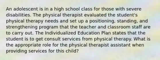 An adolescent is in a high school class for those with severe disabilities. The physical therapist evaluated the student's physical therapy needs and set up a positioning, standing, and strengthening program that the teacher and classroom staff are to carry out. The Individualized Education Plan states that the student is to get consult services from physical therapy. What is the appropriate role for the physical therapist assistant when providing services for this child?