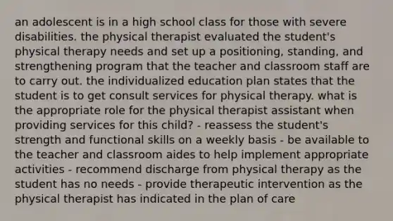 an adolescent is in a high school class for those with severe disabilities. the physical therapist evaluated the student's physical therapy needs and set up a positioning, standing, and strengthening program that the teacher and classroom staff are to carry out. the individualized education plan states that the student is to get consult services for physical therapy. what is the appropriate role for the physical therapist assistant when providing services for this child? - reassess the student's strength and functional skills on a weekly basis - be available to the teacher and classroom aides to help implement appropriate activities - recommend discharge from physical therapy as the student has no needs - provide therapeutic intervention as the physical therapist has indicated in the plan of care