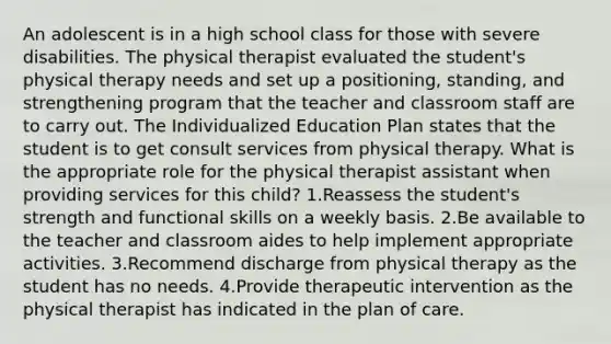 An adolescent is in a high school class for those with severe disabilities. The physical therapist evaluated the student's physical therapy needs and set up a positioning, standing, and strengthening program that the teacher and classroom staff are to carry out. The Individualized Education Plan states that the student is to get consult services from physical therapy. What is the appropriate role for the physical therapist assistant when providing services for this child? 1.Reassess the student's strength and functional skills on a weekly basis. 2.Be available to the teacher and classroom aides to help implement appropriate activities. 3.Recommend discharge from physical therapy as the student has no needs. 4.Provide therapeutic intervention as the physical therapist has indicated in the plan of care.