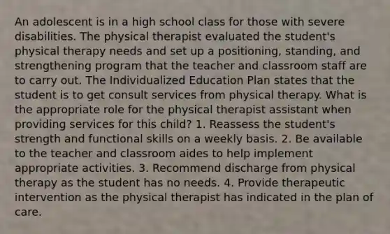 An adolescent is in a high school class for those with severe disabilities. The physical therapist evaluated the student's physical therapy needs and set up a positioning, standing, and strengthening program that the teacher and classroom staff are to carry out. The Individualized Education Plan states that the student is to get consult services from physical therapy. What is the appropriate role for the physical therapist assistant when providing services for this child? 1. Reassess the student's strength and functional skills on a weekly basis. 2. Be available to the teacher and classroom aides to help implement appropriate activities. 3. Recommend discharge from physical therapy as the student has no needs. 4. Provide therapeutic intervention as the physical therapist has indicated in the plan of care.