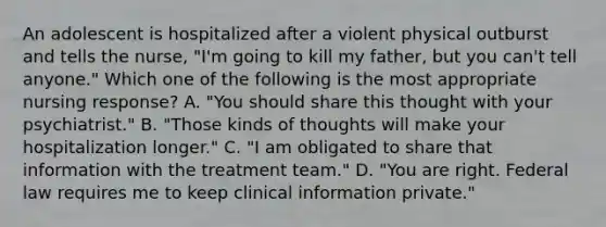 An adolescent is hospitalized after a violent physical outburst and tells the nurse, "I'm going to kill my father, but you can't tell anyone." Which one of the following is the most appropriate nursing response? A. "You should share this thought with your psychiatrist." B. "Those kinds of thoughts will make your hospitalization longer." C. "I am obligated to share that information with the treatment team." D. "You are right. Federal law requires me to keep clinical information private."