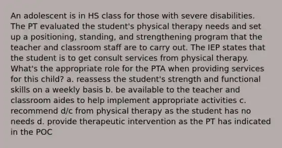 An adolescent is in HS class for those with severe disabilities. The PT evaluated the student's physical therapy needs and set up a positioning, standing, and strengthening program that the teacher and classroom staff are to carry out. The IEP states that the student is to get consult services from physical therapy. What's the appropriate role for the PTA when providing services for this child? a. reassess the student's strength and functional skills on a weekly basis b. be available to the teacher and classroom aides to help implement appropriate activities c. recommend d/c from physical therapy as the student has no needs d. provide therapeutic intervention as the PT has indicated in the POC