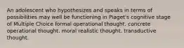 An adolescent who hypothesizes and speaks in terms of possibilities may well be functioning in Piaget's cognitive stage of Multiple Choice formal operational thought. concrete operational thought. moral realistic thought. transductive thought.