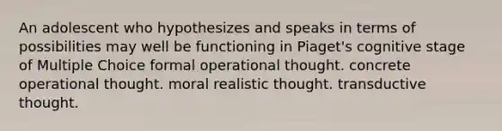 An adolescent who hypothesizes and speaks in terms of possibilities may well be functioning in Piaget's cognitive stage of Multiple Choice formal operational thought. concrete operational thought. moral realistic thought. transductive thought.