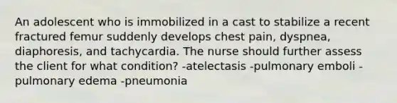 An adolescent who is immobilized in a cast to stabilize a recent fractured femur suddenly develops chest pain, dyspnea, diaphoresis, and tachycardia. The nurse should further assess the client for what condition? -atelectasis -pulmonary emboli -pulmonary edema -pneumonia