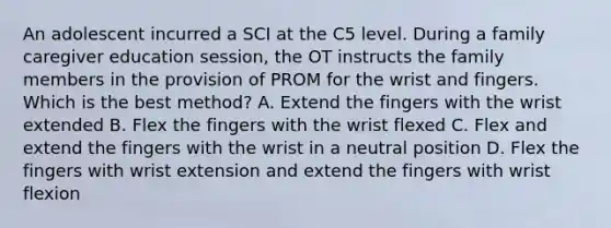 An adolescent incurred a SCI at the C5 level. During a family caregiver education session, the OT instructs the family members in the provision of PROM for the wrist and fingers. Which is the best method? A. Extend the fingers with the wrist extended B. Flex the fingers with the wrist flexed C. Flex and extend the fingers with the wrist in a neutral position D. Flex the fingers with wrist extension and extend the fingers with wrist flexion