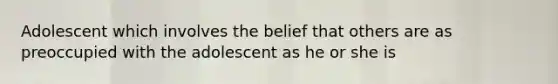 Adolescent which involves the belief that others are as preoccupied with the adolescent as he or she is