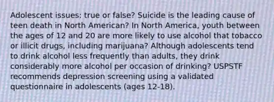 Adolescent issues: true or false? Suicide is the leading cause of teen death in North American? In North America, youth between the ages of 12 and 20 are more likely to use alcohol that tobacco or illicit drugs, including marijuana? Although adolescents tend to drink alcohol less frequently than adults, they drink considerably more alcohol per occasion of drinking? USPSTF recommends depression screening using a validated questionnaire in adolescents (ages 12-18).