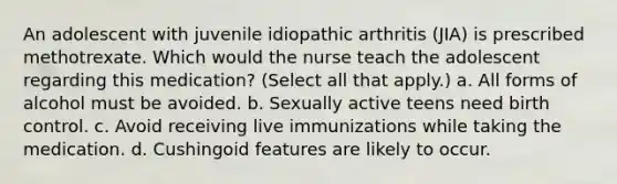 An adolescent with juvenile idiopathic arthritis (JIA) is prescribed methotrexate. Which would the nurse teach the adolescent regarding this medication? (Select all that apply.) a. All forms of alcohol must be avoided. b. Sexually active teens need birth control. c. Avoid receiving live immunizations while taking the medication. d. Cushingoid features are likely to occur.