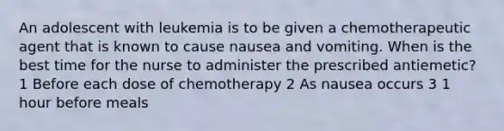 An adolescent with leukemia is to be given a chemotherapeutic agent that is known to cause nausea and vomiting. When is the best time for the nurse to administer the prescribed antiemetic? 1 Before each dose of chemotherapy 2 As nausea occurs 3 1 hour before meals