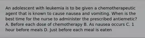 An adolescent with leukemia is to be given a chemotherapeutic agent that is known to cause nausea and vomiting. When is the best time for the nurse to administer the prescribed antiemetic? A. Before each dose of chemotherapy B. As nausea occurs C. 1 hour before meals D. Just before each meal is eaten