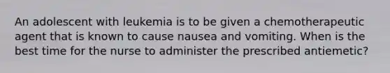 An adolescent with leukemia is to be given a chemotherapeutic agent that is known to cause nausea and vomiting. When is the best time for the nurse to administer the prescribed antiemetic?