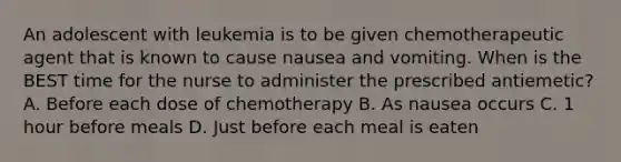 An adolescent with leukemia is to be given chemotherapeutic agent that is known to cause nausea and vomiting. When is the BEST time for the nurse to administer the prescribed antiemetic? A. Before each dose of chemotherapy B. As nausea occurs C. 1 hour before meals D. Just before each meal is eaten