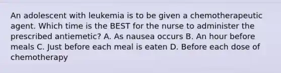 An adolescent with leukemia is to be given a chemotherapeutic agent. Which time is the BEST for the nurse to administer the prescribed antiemetic? A. As nausea occurs B. An hour before meals C. Just before each meal is eaten D. Before each dose of chemotherapy