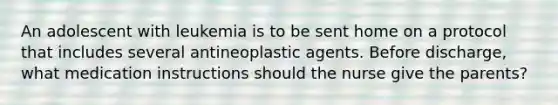 An adolescent with leukemia is to be sent home on a protocol that includes several antineoplastic agents. Before discharge, what medication instructions should the nurse give the parents?